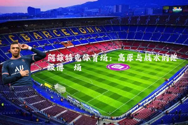 阿兹特克体育场:高原与战术的终极博弈场