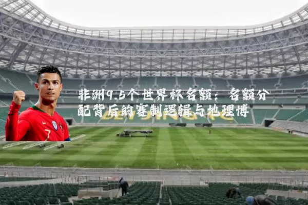 非洲9.5个世界杯名额:名额分配背后的赛制逻辑与地理博弈